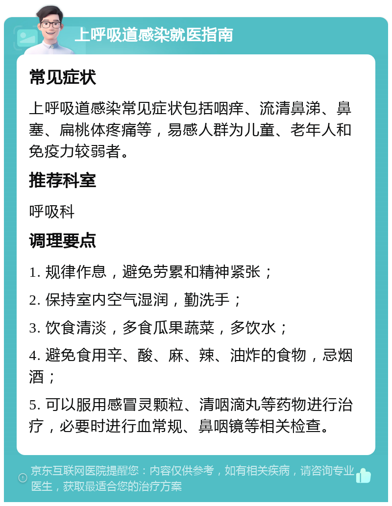 上呼吸道感染就医指南 常见症状 上呼吸道感染常见症状包括咽痒、流清鼻涕、鼻塞、扁桃体疼痛等，易感人群为儿童、老年人和免疫力较弱者。 推荐科室 呼吸科 调理要点 1. 规律作息，避免劳累和精神紧张； 2. 保持室内空气湿润，勤洗手； 3. 饮食清淡，多食瓜果蔬菜，多饮水； 4. 避免食用辛、酸、麻、辣、油炸的食物，忌烟酒； 5. 可以服用感冒灵颗粒、清咽滴丸等药物进行治疗，必要时进行血常规、鼻咽镜等相关检查。