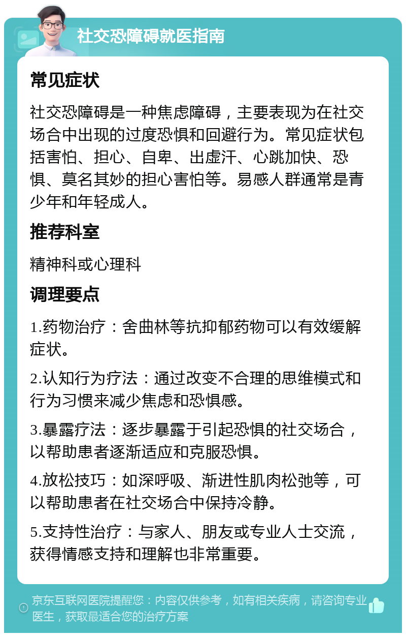 社交恐障碍就医指南 常见症状 社交恐障碍是一种焦虑障碍，主要表现为在社交场合中出现的过度恐惧和回避行为。常见症状包括害怕、担心、自卑、出虚汗、心跳加快、恐惧、莫名其妙的担心害怕等。易感人群通常是青少年和年轻成人。 推荐科室 精神科或心理科 调理要点 1.药物治疗：舍曲林等抗抑郁药物可以有效缓解症状。 2.认知行为疗法：通过改变不合理的思维模式和行为习惯来减少焦虑和恐惧感。 3.暴露疗法：逐步暴露于引起恐惧的社交场合，以帮助患者逐渐适应和克服恐惧。 4.放松技巧：如深呼吸、渐进性肌肉松弛等，可以帮助患者在社交场合中保持冷静。 5.支持性治疗：与家人、朋友或专业人士交流，获得情感支持和理解也非常重要。