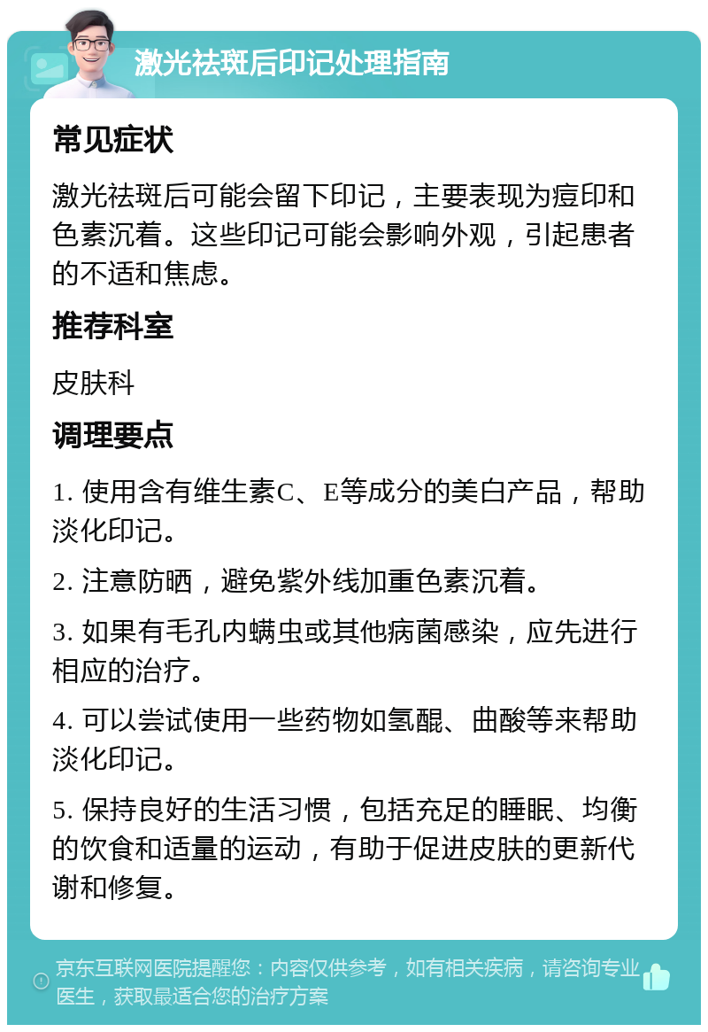 激光祛斑后印记处理指南 常见症状 激光祛斑后可能会留下印记，主要表现为痘印和色素沉着。这些印记可能会影响外观，引起患者的不适和焦虑。 推荐科室 皮肤科 调理要点 1. 使用含有维生素C、E等成分的美白产品，帮助淡化印记。 2. 注意防晒，避免紫外线加重色素沉着。 3. 如果有毛孔内螨虫或其他病菌感染，应先进行相应的治疗。 4. 可以尝试使用一些药物如氢醌、曲酸等来帮助淡化印记。 5. 保持良好的生活习惯，包括充足的睡眠、均衡的饮食和适量的运动，有助于促进皮肤的更新代谢和修复。