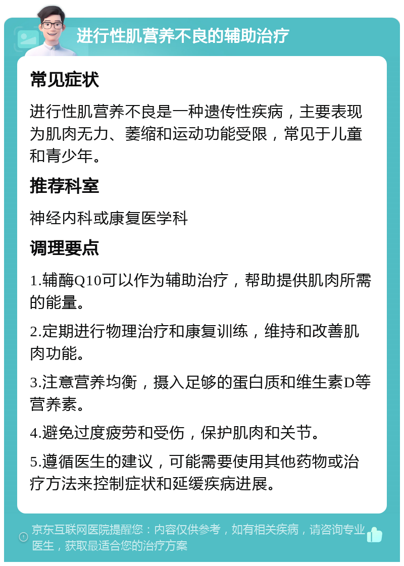 进行性肌营养不良的辅助治疗 常见症状 进行性肌营养不良是一种遗传性疾病，主要表现为肌肉无力、萎缩和运动功能受限，常见于儿童和青少年。 推荐科室 神经内科或康复医学科 调理要点 1.辅酶Q10可以作为辅助治疗，帮助提供肌肉所需的能量。 2.定期进行物理治疗和康复训练，维持和改善肌肉功能。 3.注意营养均衡，摄入足够的蛋白质和维生素D等营养素。 4.避免过度疲劳和受伤，保护肌肉和关节。 5.遵循医生的建议，可能需要使用其他药物或治疗方法来控制症状和延缓疾病进展。