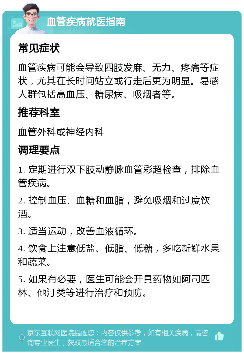 血管疾病就医指南 常见症状 血管疾病可能会导致四肢发麻、无力、疼痛等症状，尤其在长时间站立或行走后更为明显。易感人群包括高血压、糖尿病、吸烟者等。 推荐科室 血管外科或神经内科 调理要点 1. 定期进行双下肢动静脉血管彩超检查，排除血管疾病。 2. 控制血压、血糖和血脂，避免吸烟和过度饮酒。 3. 适当运动，改善血液循环。 4. 饮食上注意低盐、低脂、低糖，多吃新鲜水果和蔬菜。 5. 如果有必要，医生可能会开具药物如阿司匹林、他汀类等进行治疗和预防。