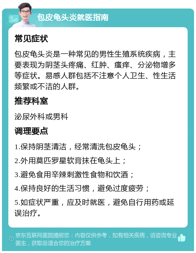 包皮龟头炎就医指南 常见症状 包皮龟头炎是一种常见的男性生殖系统疾病，主要表现为阴茎头疼痛、红肿、瘙痒、分泌物增多等症状。易感人群包括不注意个人卫生、性生活频繁或不洁的人群。 推荐科室 泌尿外科或男科 调理要点 1.保持阴茎清洁，经常清洗包皮龟头； 2.外用莫匹罗星软膏抹在龟头上； 3.避免食用辛辣刺激性食物和饮酒； 4.保持良好的生活习惯，避免过度疲劳； 5.如症状严重，应及时就医，避免自行用药或延误治疗。