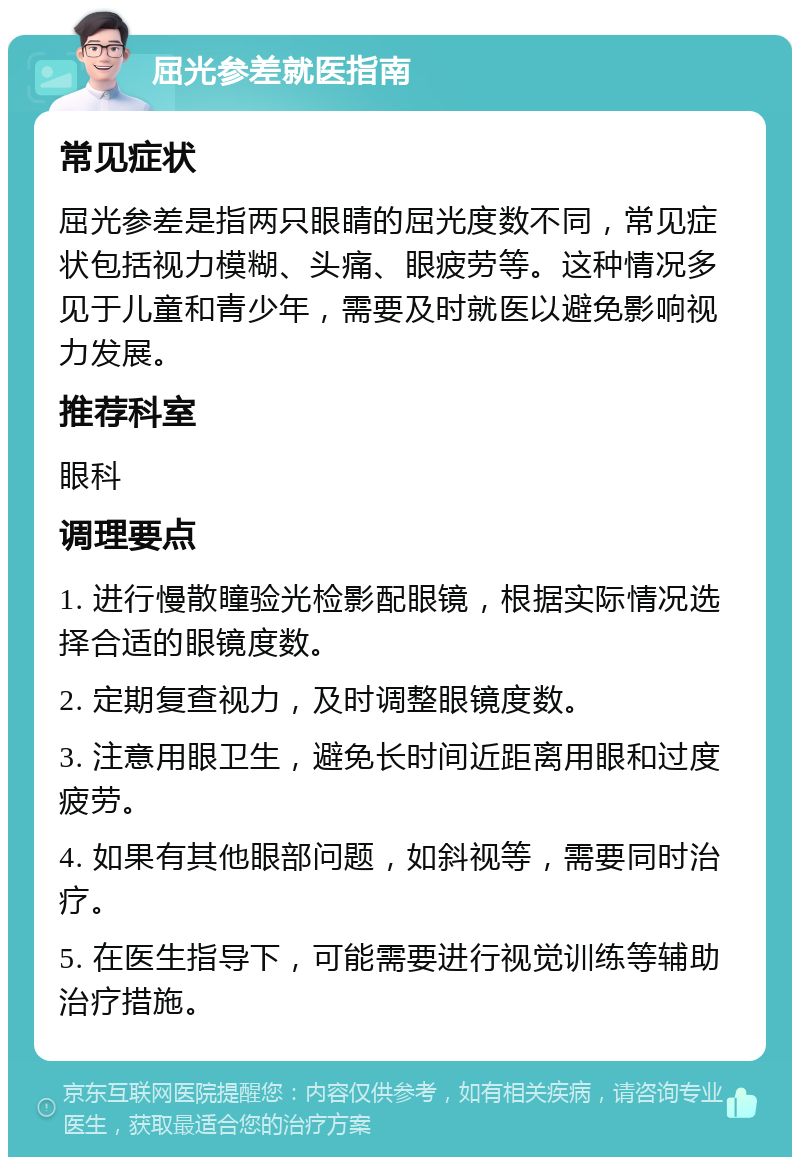 屈光参差就医指南 常见症状 屈光参差是指两只眼睛的屈光度数不同，常见症状包括视力模糊、头痛、眼疲劳等。这种情况多见于儿童和青少年，需要及时就医以避免影响视力发展。 推荐科室 眼科 调理要点 1. 进行慢散瞳验光检影配眼镜，根据实际情况选择合适的眼镜度数。 2. 定期复查视力，及时调整眼镜度数。 3. 注意用眼卫生，避免长时间近距离用眼和过度疲劳。 4. 如果有其他眼部问题，如斜视等，需要同时治疗。 5. 在医生指导下，可能需要进行视觉训练等辅助治疗措施。