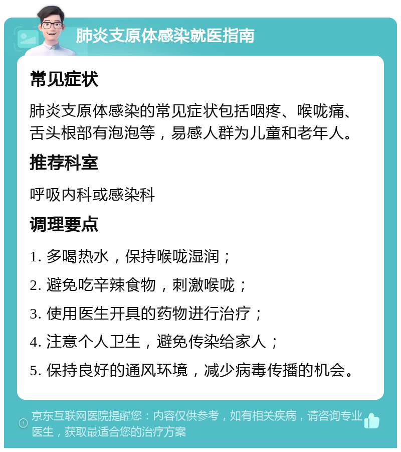 肺炎支原体感染就医指南 常见症状 肺炎支原体感染的常见症状包括咽疼、喉咙痛、舌头根部有泡泡等，易感人群为儿童和老年人。 推荐科室 呼吸内科或感染科 调理要点 1. 多喝热水，保持喉咙湿润； 2. 避免吃辛辣食物，刺激喉咙； 3. 使用医生开具的药物进行治疗； 4. 注意个人卫生，避免传染给家人； 5. 保持良好的通风环境，减少病毒传播的机会。