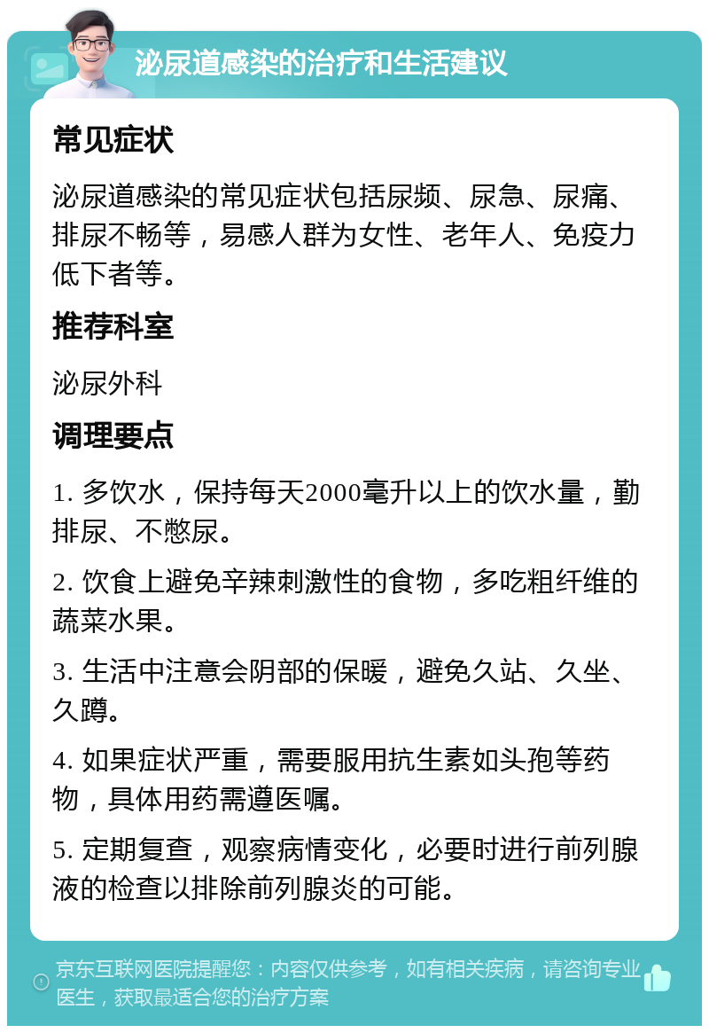 泌尿道感染的治疗和生活建议 常见症状 泌尿道感染的常见症状包括尿频、尿急、尿痛、排尿不畅等，易感人群为女性、老年人、免疫力低下者等。 推荐科室 泌尿外科 调理要点 1. 多饮水，保持每天2000毫升以上的饮水量，勤排尿、不憋尿。 2. 饮食上避免辛辣刺激性的食物，多吃粗纤维的蔬菜水果。 3. 生活中注意会阴部的保暖，避免久站、久坐、久蹲。 4. 如果症状严重，需要服用抗生素如头孢等药物，具体用药需遵医嘱。 5. 定期复查，观察病情变化，必要时进行前列腺液的检查以排除前列腺炎的可能。