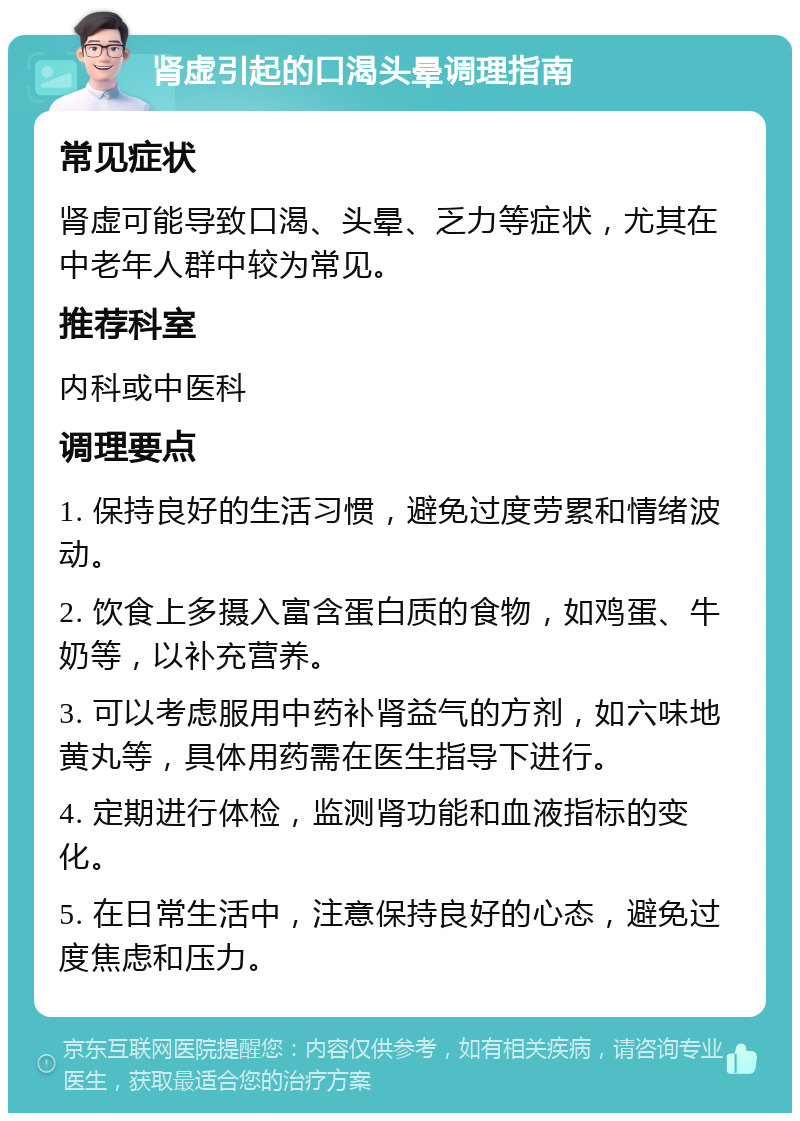 肾虚引起的口渴头晕调理指南 常见症状 肾虚可能导致口渴、头晕、乏力等症状，尤其在中老年人群中较为常见。 推荐科室 内科或中医科 调理要点 1. 保持良好的生活习惯，避免过度劳累和情绪波动。 2. 饮食上多摄入富含蛋白质的食物，如鸡蛋、牛奶等，以补充营养。 3. 可以考虑服用中药补肾益气的方剂，如六味地黄丸等，具体用药需在医生指导下进行。 4. 定期进行体检，监测肾功能和血液指标的变化。 5. 在日常生活中，注意保持良好的心态，避免过度焦虑和压力。