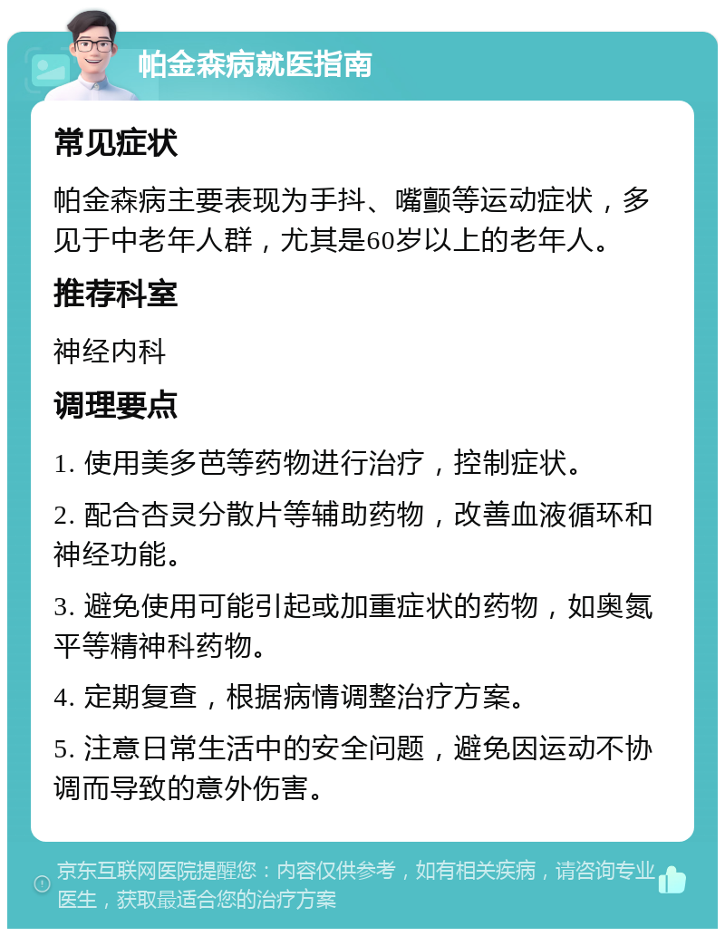 帕金森病就医指南 常见症状 帕金森病主要表现为手抖、嘴颤等运动症状，多见于中老年人群，尤其是60岁以上的老年人。 推荐科室 神经内科 调理要点 1. 使用美多芭等药物进行治疗，控制症状。 2. 配合杏灵分散片等辅助药物，改善血液循环和神经功能。 3. 避免使用可能引起或加重症状的药物，如奥氮平等精神科药物。 4. 定期复查，根据病情调整治疗方案。 5. 注意日常生活中的安全问题，避免因运动不协调而导致的意外伤害。