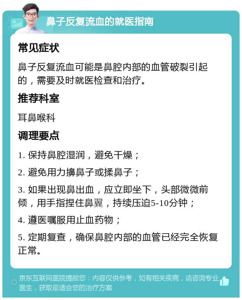 鼻子反复流血的就医指南 常见症状 鼻子反复流血可能是鼻腔内部的血管破裂引起的，需要及时就医检查和治疗。 推荐科室 耳鼻喉科 调理要点 1. 保持鼻腔湿润，避免干燥； 2. 避免用力擤鼻子或揉鼻子； 3. 如果出现鼻出血，应立即坐下，头部微微前倾，用手指捏住鼻翼，持续压迫5-10分钟； 4. 遵医嘱服用止血药物； 5. 定期复查，确保鼻腔内部的血管已经完全恢复正常。