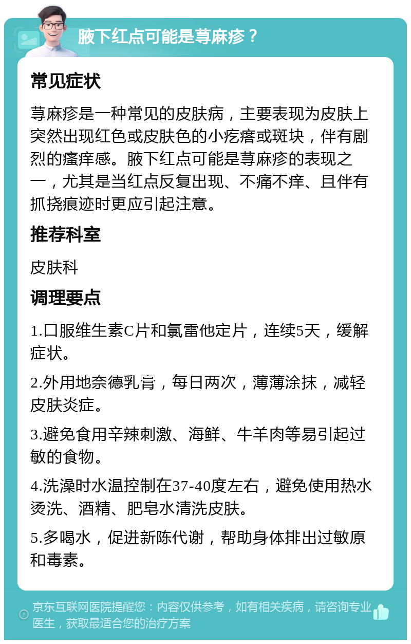 腋下红点可能是荨麻疹？ 常见症状 荨麻疹是一种常见的皮肤病，主要表现为皮肤上突然出现红色或皮肤色的小疙瘩或斑块，伴有剧烈的瘙痒感。腋下红点可能是荨麻疹的表现之一，尤其是当红点反复出现、不痛不痒、且伴有抓挠痕迹时更应引起注意。 推荐科室 皮肤科 调理要点 1.口服维生素C片和氯雷他定片，连续5天，缓解症状。 2.外用地奈德乳膏，每日两次，薄薄涂抹，减轻皮肤炎症。 3.避免食用辛辣刺激、海鲜、牛羊肉等易引起过敏的食物。 4.洗澡时水温控制在37-40度左右，避免使用热水烫洗、酒精、肥皂水清洗皮肤。 5.多喝水，促进新陈代谢，帮助身体排出过敏原和毒素。