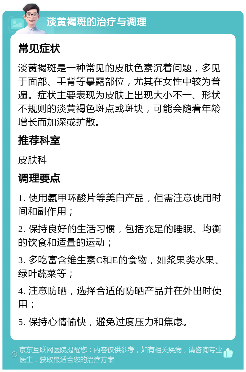 淡黄褐斑的治疗与调理 常见症状 淡黄褐斑是一种常见的皮肤色素沉着问题，多见于面部、手背等暴露部位，尤其在女性中较为普遍。症状主要表现为皮肤上出现大小不一、形状不规则的淡黄褐色斑点或斑块，可能会随着年龄增长而加深或扩散。 推荐科室 皮肤科 调理要点 1. 使用氨甲环酸片等美白产品，但需注意使用时间和副作用； 2. 保持良好的生活习惯，包括充足的睡眠、均衡的饮食和适量的运动； 3. 多吃富含维生素C和E的食物，如浆果类水果、绿叶蔬菜等； 4. 注意防晒，选择合适的防晒产品并在外出时使用； 5. 保持心情愉快，避免过度压力和焦虑。