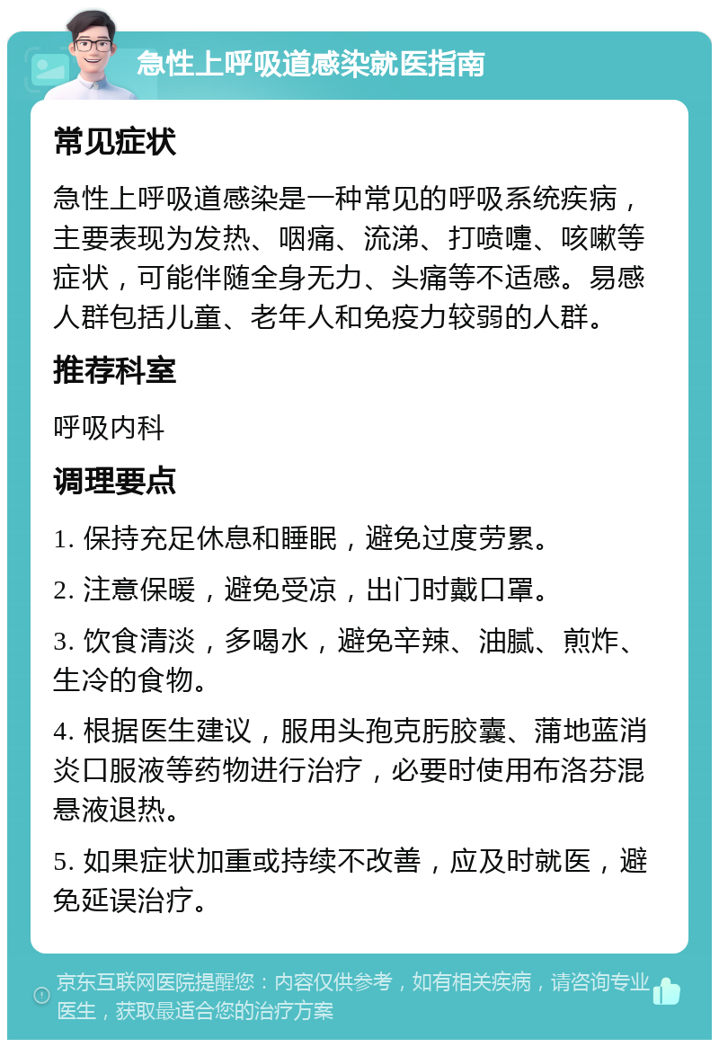 急性上呼吸道感染就医指南 常见症状 急性上呼吸道感染是一种常见的呼吸系统疾病，主要表现为发热、咽痛、流涕、打喷嚏、咳嗽等症状，可能伴随全身无力、头痛等不适感。易感人群包括儿童、老年人和免疫力较弱的人群。 推荐科室 呼吸内科 调理要点 1. 保持充足休息和睡眠，避免过度劳累。 2. 注意保暖，避免受凉，出门时戴口罩。 3. 饮食清淡，多喝水，避免辛辣、油腻、煎炸、生冷的食物。 4. 根据医生建议，服用头孢克肟胶囊、蒲地蓝消炎口服液等药物进行治疗，必要时使用布洛芬混悬液退热。 5. 如果症状加重或持续不改善，应及时就医，避免延误治疗。