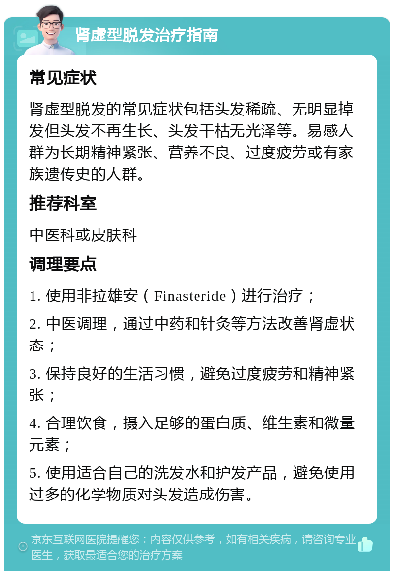 肾虚型脱发治疗指南 常见症状 肾虚型脱发的常见症状包括头发稀疏、无明显掉发但头发不再生长、头发干枯无光泽等。易感人群为长期精神紧张、营养不良、过度疲劳或有家族遗传史的人群。 推荐科室 中医科或皮肤科 调理要点 1. 使用非拉雄安（Finasteride）进行治疗； 2. 中医调理，通过中药和针灸等方法改善肾虚状态； 3. 保持良好的生活习惯，避免过度疲劳和精神紧张； 4. 合理饮食，摄入足够的蛋白质、维生素和微量元素； 5. 使用适合自己的洗发水和护发产品，避免使用过多的化学物质对头发造成伤害。