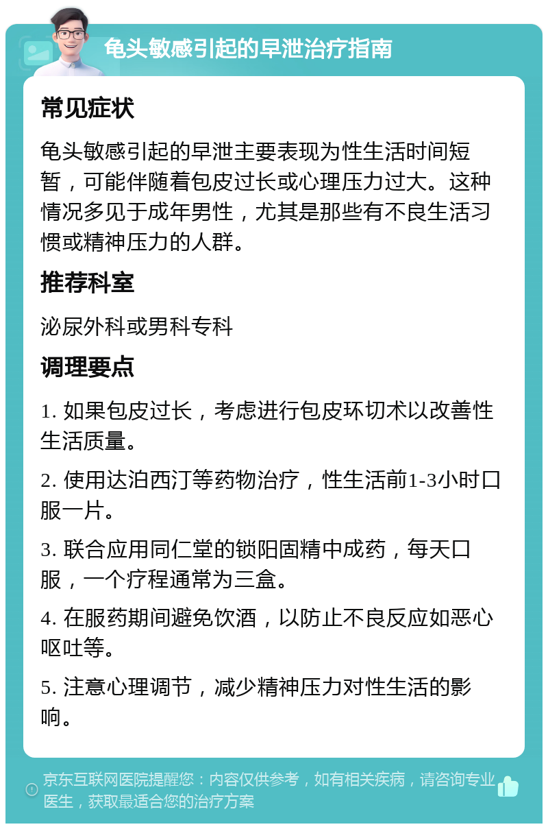 龟头敏感引起的早泄治疗指南 常见症状 龟头敏感引起的早泄主要表现为性生活时间短暂，可能伴随着包皮过长或心理压力过大。这种情况多见于成年男性，尤其是那些有不良生活习惯或精神压力的人群。 推荐科室 泌尿外科或男科专科 调理要点 1. 如果包皮过长，考虑进行包皮环切术以改善性生活质量。 2. 使用达泊西汀等药物治疗，性生活前1-3小时口服一片。 3. 联合应用同仁堂的锁阳固精中成药，每天口服，一个疗程通常为三盒。 4. 在服药期间避免饮酒，以防止不良反应如恶心呕吐等。 5. 注意心理调节，减少精神压力对性生活的影响。