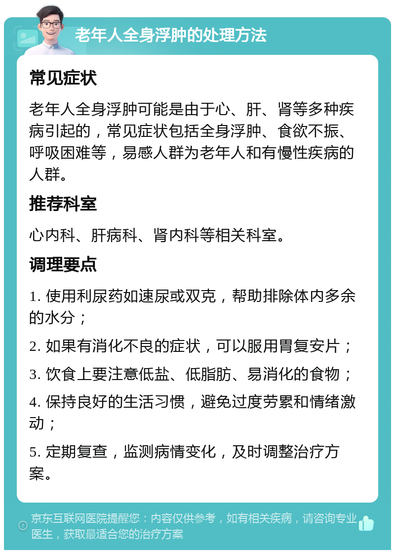 老年人全身浮肿的处理方法 常见症状 老年人全身浮肿可能是由于心、肝、肾等多种疾病引起的，常见症状包括全身浮肿、食欲不振、呼吸困难等，易感人群为老年人和有慢性疾病的人群。 推荐科室 心内科、肝病科、肾内科等相关科室。 调理要点 1. 使用利尿药如速尿或双克，帮助排除体内多余的水分； 2. 如果有消化不良的症状，可以服用胃复安片； 3. 饮食上要注意低盐、低脂肪、易消化的食物； 4. 保持良好的生活习惯，避免过度劳累和情绪激动； 5. 定期复查，监测病情变化，及时调整治疗方案。