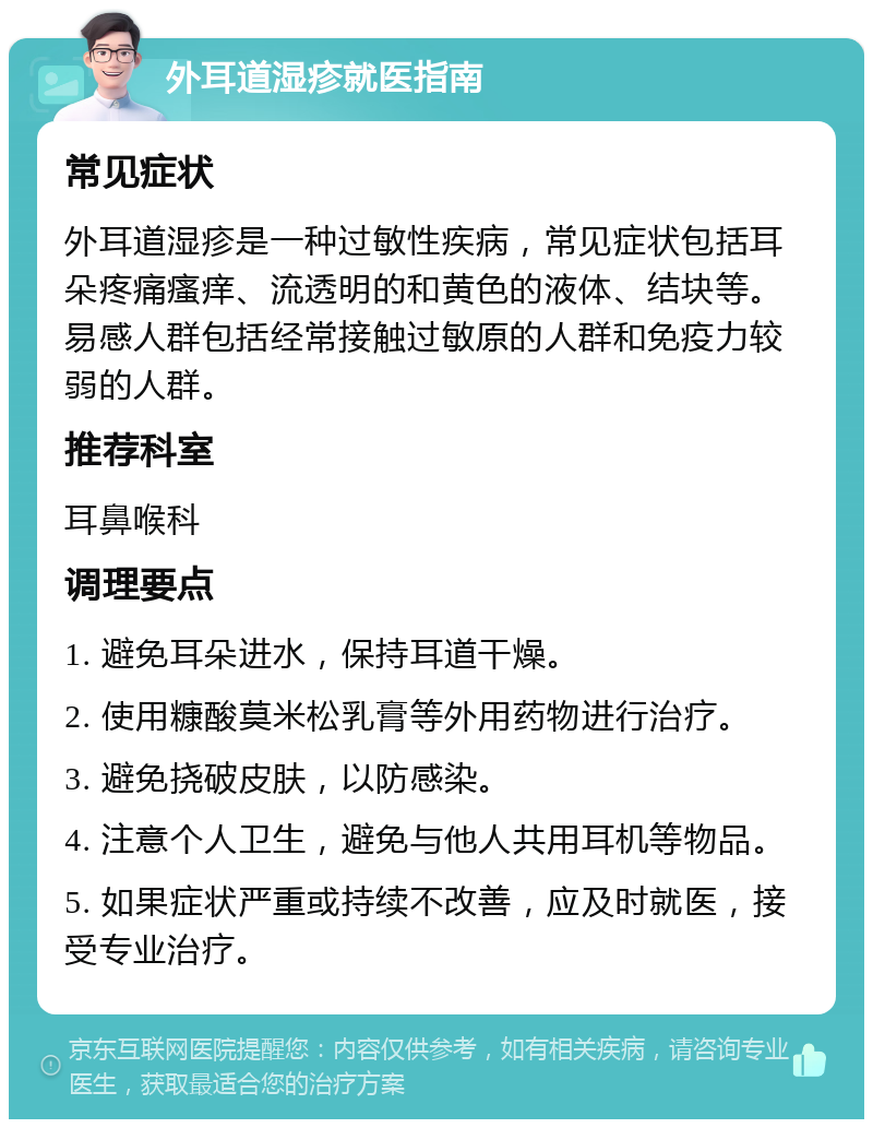 外耳道湿疹就医指南 常见症状 外耳道湿疹是一种过敏性疾病，常见症状包括耳朵疼痛瘙痒、流透明的和黄色的液体、结块等。易感人群包括经常接触过敏原的人群和免疫力较弱的人群。 推荐科室 耳鼻喉科 调理要点 1. 避免耳朵进水，保持耳道干燥。 2. 使用糠酸莫米松乳膏等外用药物进行治疗。 3. 避免挠破皮肤，以防感染。 4. 注意个人卫生，避免与他人共用耳机等物品。 5. 如果症状严重或持续不改善，应及时就医，接受专业治疗。