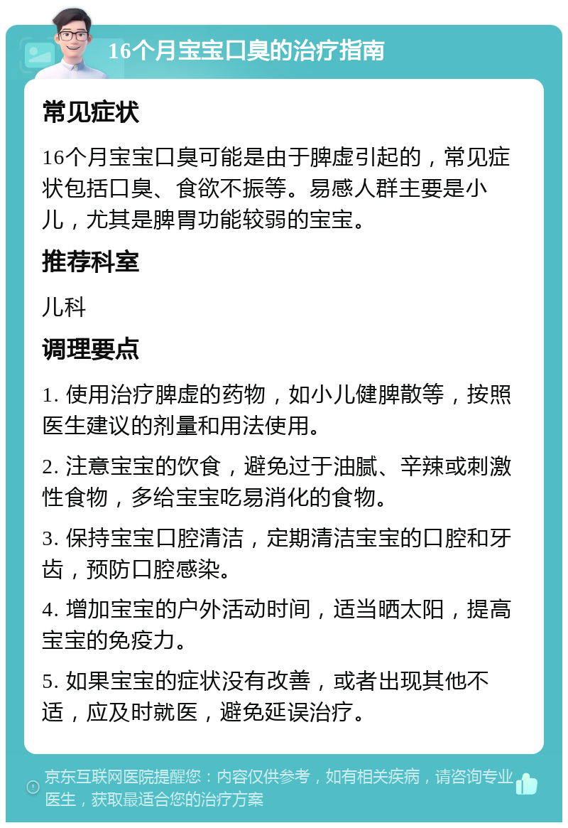 16个月宝宝口臭的治疗指南 常见症状 16个月宝宝口臭可能是由于脾虚引起的，常见症状包括口臭、食欲不振等。易感人群主要是小儿，尤其是脾胃功能较弱的宝宝。 推荐科室 儿科 调理要点 1. 使用治疗脾虚的药物，如小儿健脾散等，按照医生建议的剂量和用法使用。 2. 注意宝宝的饮食，避免过于油腻、辛辣或刺激性食物，多给宝宝吃易消化的食物。 3. 保持宝宝口腔清洁，定期清洁宝宝的口腔和牙齿，预防口腔感染。 4. 增加宝宝的户外活动时间，适当晒太阳，提高宝宝的免疫力。 5. 如果宝宝的症状没有改善，或者出现其他不适，应及时就医，避免延误治疗。