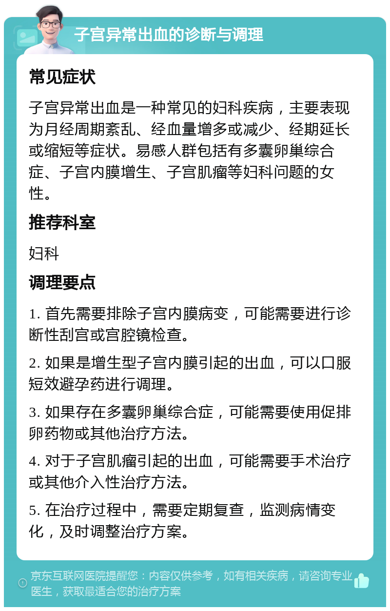 子宫异常出血的诊断与调理 常见症状 子宫异常出血是一种常见的妇科疾病，主要表现为月经周期紊乱、经血量增多或减少、经期延长或缩短等症状。易感人群包括有多囊卵巢综合症、子宫内膜增生、子宫肌瘤等妇科问题的女性。 推荐科室 妇科 调理要点 1. 首先需要排除子宫内膜病变，可能需要进行诊断性刮宫或宫腔镜检查。 2. 如果是增生型子宫内膜引起的出血，可以口服短效避孕药进行调理。 3. 如果存在多囊卵巢综合症，可能需要使用促排卵药物或其他治疗方法。 4. 对于子宫肌瘤引起的出血，可能需要手术治疗或其他介入性治疗方法。 5. 在治疗过程中，需要定期复查，监测病情变化，及时调整治疗方案。