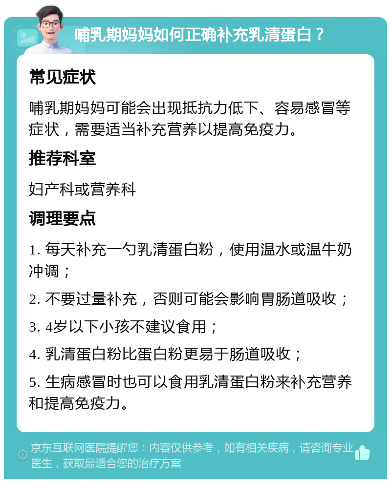 哺乳期妈妈如何正确补充乳清蛋白？ 常见症状 哺乳期妈妈可能会出现抵抗力低下、容易感冒等症状，需要适当补充营养以提高免疫力。 推荐科室 妇产科或营养科 调理要点 1. 每天补充一勺乳清蛋白粉，使用温水或温牛奶冲调； 2. 不要过量补充，否则可能会影响胃肠道吸收； 3. 4岁以下小孩不建议食用； 4. 乳清蛋白粉比蛋白粉更易于肠道吸收； 5. 生病感冒时也可以食用乳清蛋白粉来补充营养和提高免疫力。