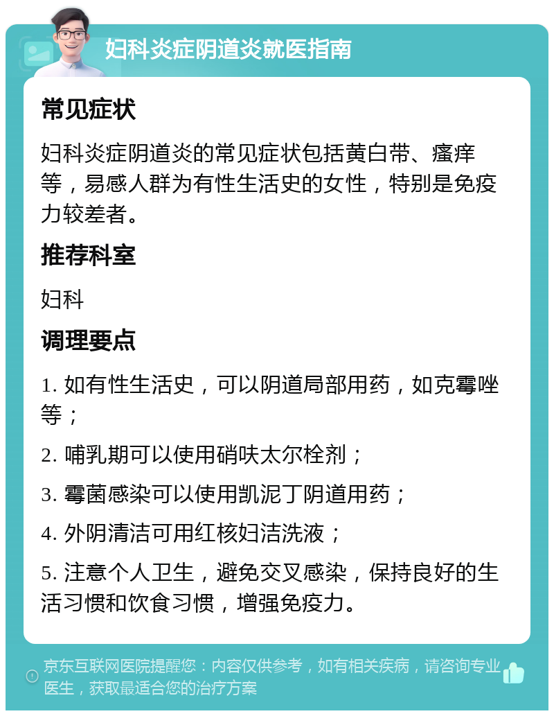 妇科炎症阴道炎就医指南 常见症状 妇科炎症阴道炎的常见症状包括黄白带、瘙痒等，易感人群为有性生活史的女性，特别是免疫力较差者。 推荐科室 妇科 调理要点 1. 如有性生活史，可以阴道局部用药，如克霉唑等； 2. 哺乳期可以使用硝呋太尔栓剂； 3. 霉菌感染可以使用凯泥丁阴道用药； 4. 外阴清洁可用红核妇洁洗液； 5. 注意个人卫生，避免交叉感染，保持良好的生活习惯和饮食习惯，增强免疫力。