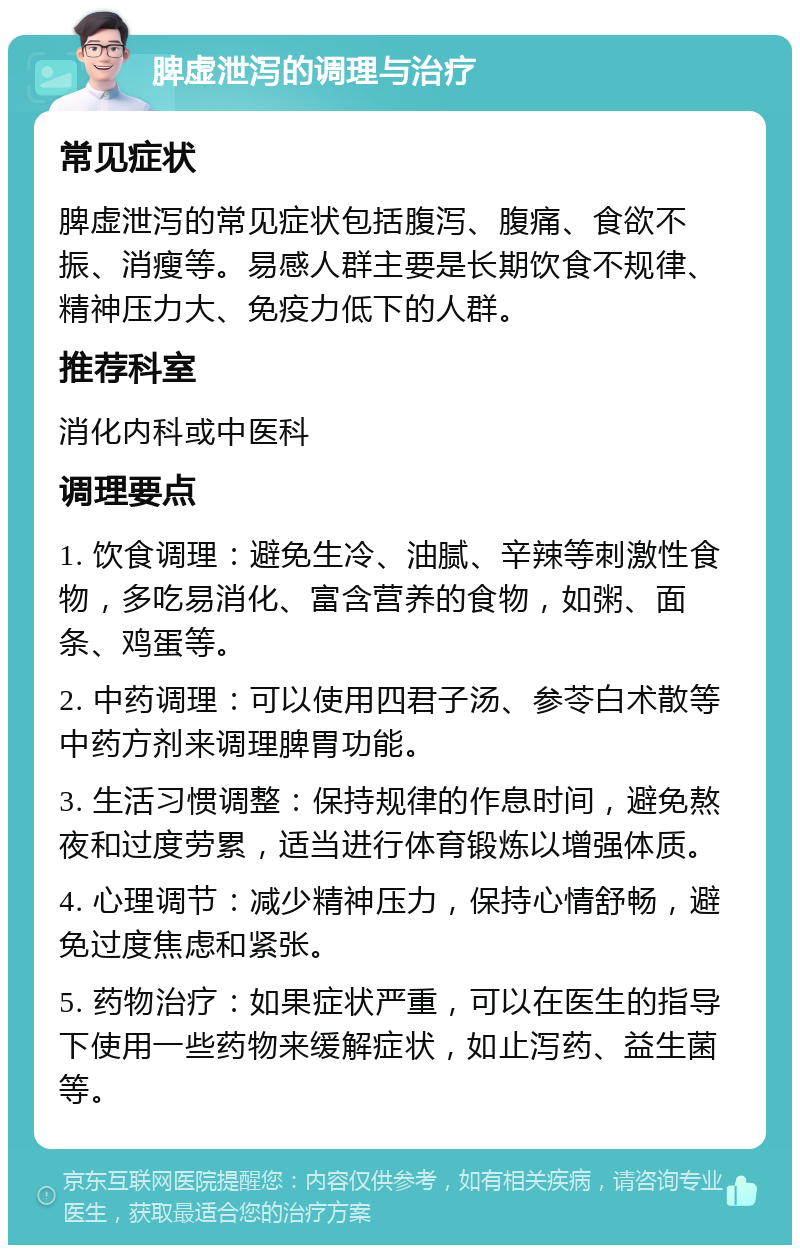 脾虚泄泻的调理与治疗 常见症状 脾虚泄泻的常见症状包括腹泻、腹痛、食欲不振、消瘦等。易感人群主要是长期饮食不规律、精神压力大、免疫力低下的人群。 推荐科室 消化内科或中医科 调理要点 1. 饮食调理：避免生冷、油腻、辛辣等刺激性食物，多吃易消化、富含营养的食物，如粥、面条、鸡蛋等。 2. 中药调理：可以使用四君子汤、参苓白术散等中药方剂来调理脾胃功能。 3. 生活习惯调整：保持规律的作息时间，避免熬夜和过度劳累，适当进行体育锻炼以增强体质。 4. 心理调节：减少精神压力，保持心情舒畅，避免过度焦虑和紧张。 5. 药物治疗：如果症状严重，可以在医生的指导下使用一些药物来缓解症状，如止泻药、益生菌等。