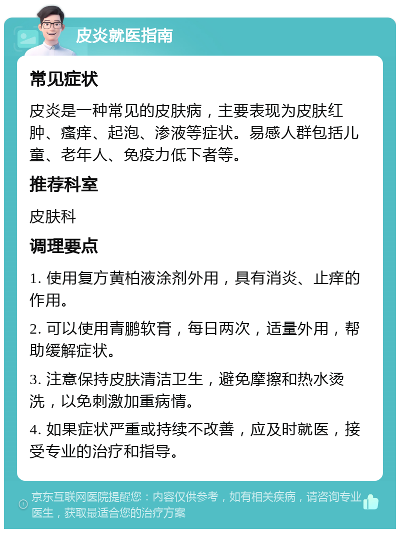 皮炎就医指南 常见症状 皮炎是一种常见的皮肤病，主要表现为皮肤红肿、瘙痒、起泡、渗液等症状。易感人群包括儿童、老年人、免疫力低下者等。 推荐科室 皮肤科 调理要点 1. 使用复方黄柏液涂剂外用，具有消炎、止痒的作用。 2. 可以使用青鹏软膏，每日两次，适量外用，帮助缓解症状。 3. 注意保持皮肤清洁卫生，避免摩擦和热水烫洗，以免刺激加重病情。 4. 如果症状严重或持续不改善，应及时就医，接受专业的治疗和指导。