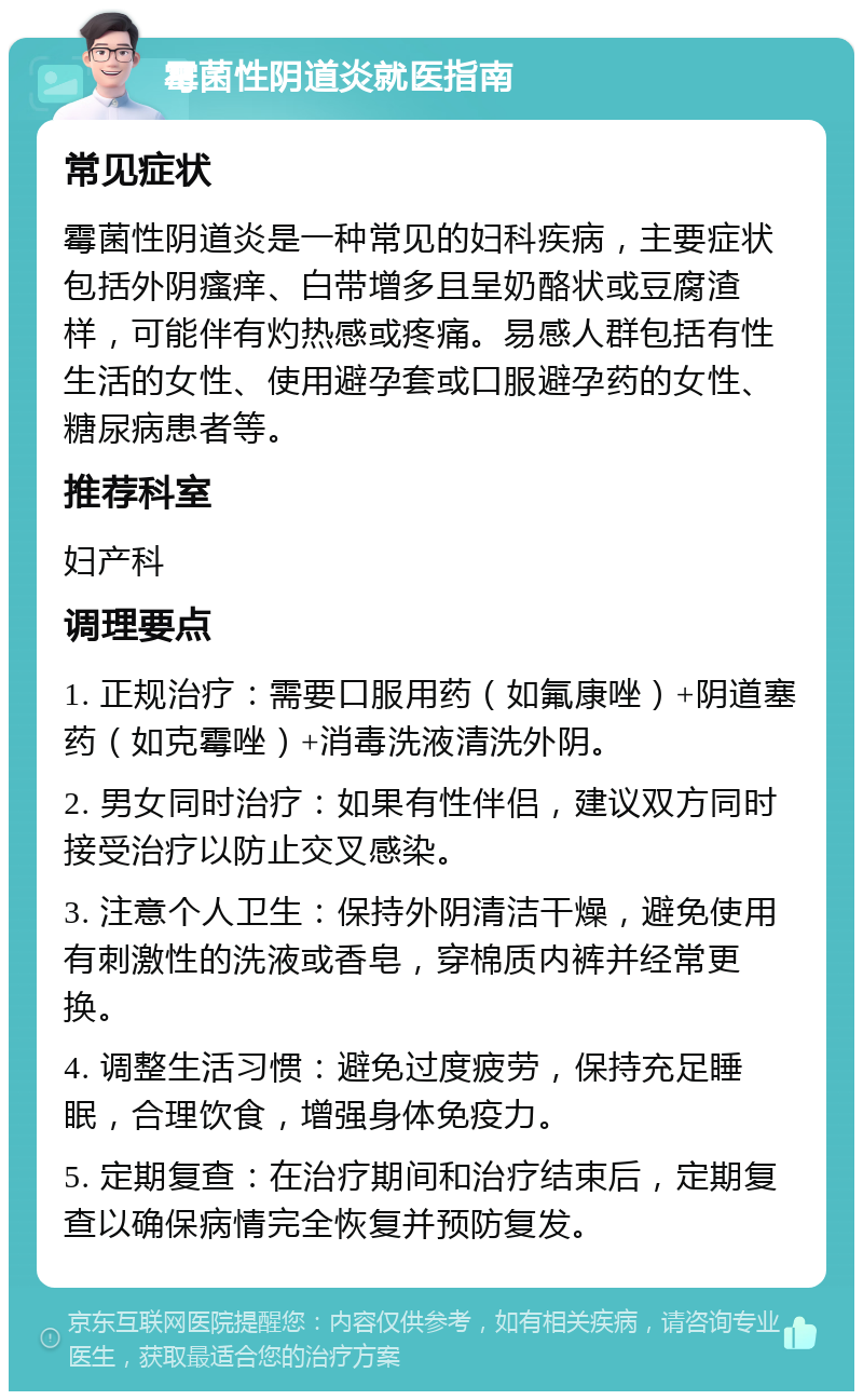 霉菌性阴道炎就医指南 常见症状 霉菌性阴道炎是一种常见的妇科疾病，主要症状包括外阴瘙痒、白带增多且呈奶酪状或豆腐渣样，可能伴有灼热感或疼痛。易感人群包括有性生活的女性、使用避孕套或口服避孕药的女性、糖尿病患者等。 推荐科室 妇产科 调理要点 1. 正规治疗：需要口服用药（如氟康唑）+阴道塞药（如克霉唑）+消毒洗液清洗外阴。 2. 男女同时治疗：如果有性伴侣，建议双方同时接受治疗以防止交叉感染。 3. 注意个人卫生：保持外阴清洁干燥，避免使用有刺激性的洗液或香皂，穿棉质内裤并经常更换。 4. 调整生活习惯：避免过度疲劳，保持充足睡眠，合理饮食，增强身体免疫力。 5. 定期复查：在治疗期间和治疗结束后，定期复查以确保病情完全恢复并预防复发。