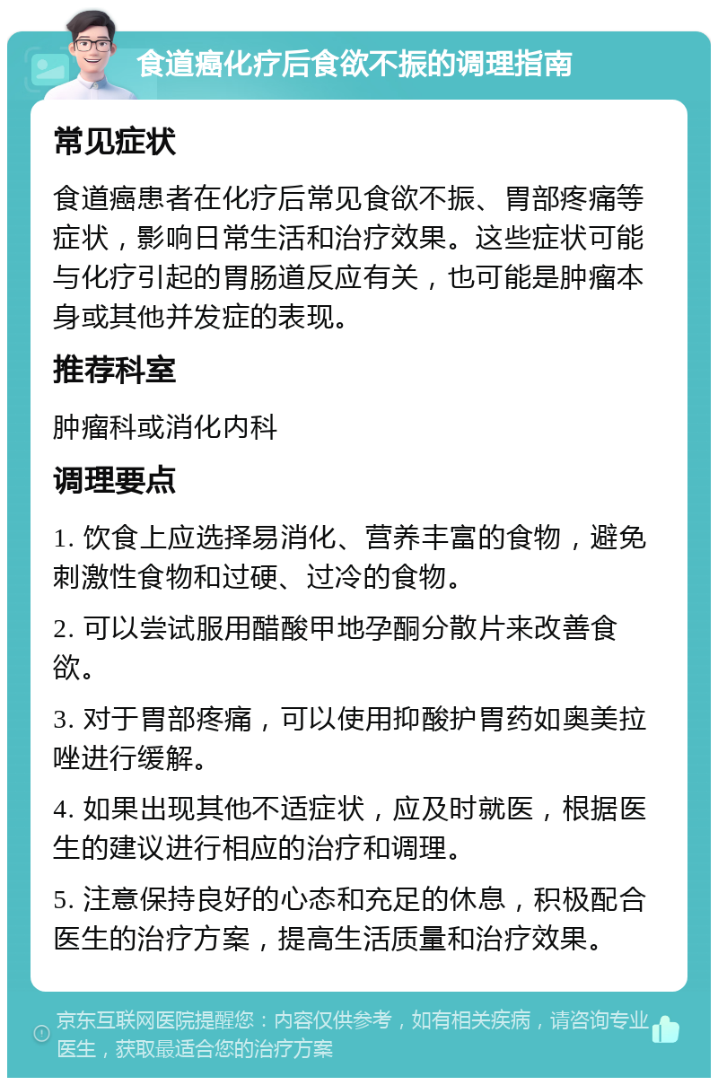 食道癌化疗后食欲不振的调理指南 常见症状 食道癌患者在化疗后常见食欲不振、胃部疼痛等症状，影响日常生活和治疗效果。这些症状可能与化疗引起的胃肠道反应有关，也可能是肿瘤本身或其他并发症的表现。 推荐科室 肿瘤科或消化内科 调理要点 1. 饮食上应选择易消化、营养丰富的食物，避免刺激性食物和过硬、过冷的食物。 2. 可以尝试服用醋酸甲地孕酮分散片来改善食欲。 3. 对于胃部疼痛，可以使用抑酸护胃药如奥美拉唑进行缓解。 4. 如果出现其他不适症状，应及时就医，根据医生的建议进行相应的治疗和调理。 5. 注意保持良好的心态和充足的休息，积极配合医生的治疗方案，提高生活质量和治疗效果。