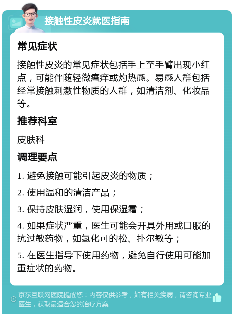 接触性皮炎就医指南 常见症状 接触性皮炎的常见症状包括手上至手臂出现小红点，可能伴随轻微瘙痒或灼热感。易感人群包括经常接触刺激性物质的人群，如清洁剂、化妆品等。 推荐科室 皮肤科 调理要点 1. 避免接触可能引起皮炎的物质； 2. 使用温和的清洁产品； 3. 保持皮肤湿润，使用保湿霜； 4. 如果症状严重，医生可能会开具外用或口服的抗过敏药物，如氢化可的松、扑尔敏等； 5. 在医生指导下使用药物，避免自行使用可能加重症状的药物。