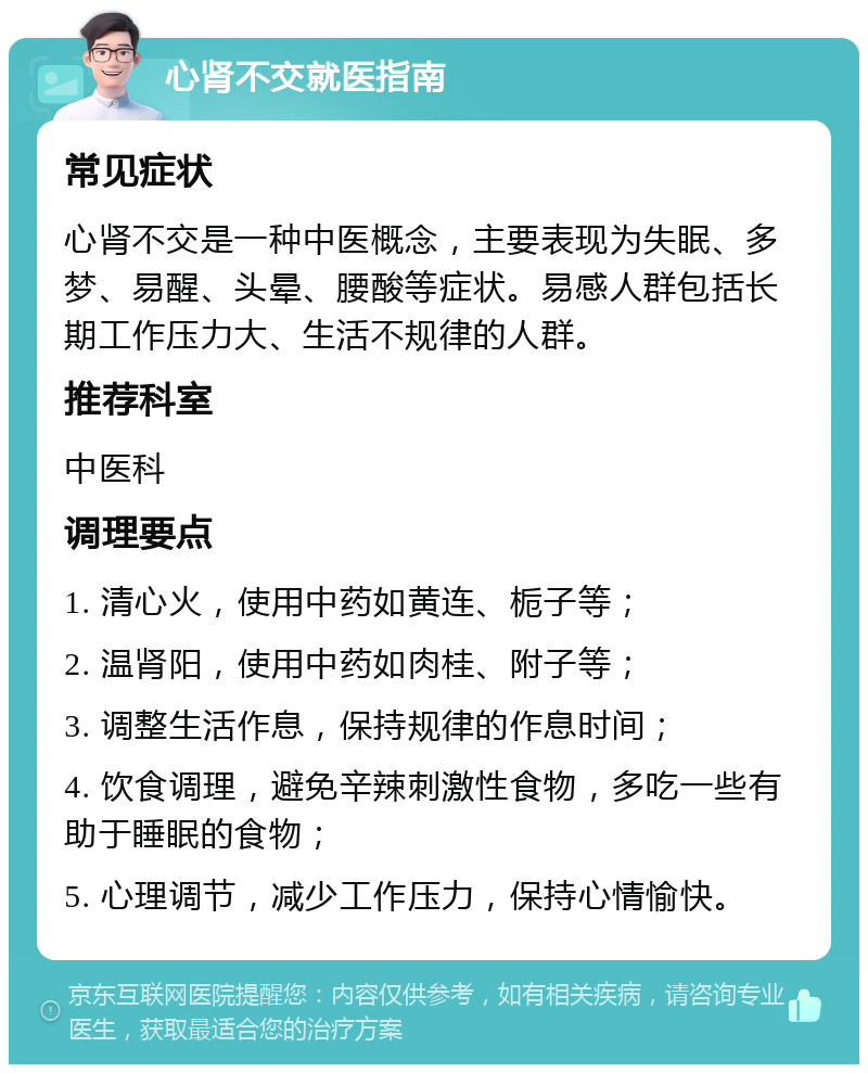 心肾不交就医指南 常见症状 心肾不交是一种中医概念，主要表现为失眠、多梦、易醒、头晕、腰酸等症状。易感人群包括长期工作压力大、生活不规律的人群。 推荐科室 中医科 调理要点 1. 清心火，使用中药如黄连、栀子等； 2. 温肾阳，使用中药如肉桂、附子等； 3. 调整生活作息，保持规律的作息时间； 4. 饮食调理，避免辛辣刺激性食物，多吃一些有助于睡眠的食物； 5. 心理调节，减少工作压力，保持心情愉快。