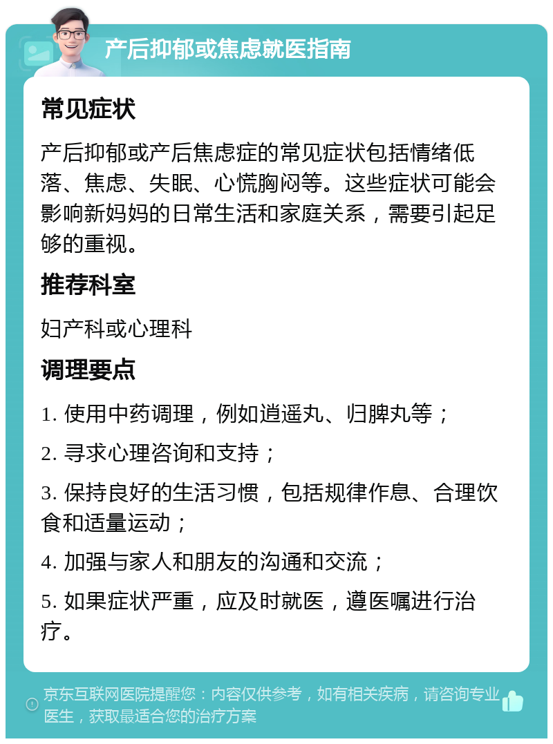 产后抑郁或焦虑就医指南 常见症状 产后抑郁或产后焦虑症的常见症状包括情绪低落、焦虑、失眠、心慌胸闷等。这些症状可能会影响新妈妈的日常生活和家庭关系，需要引起足够的重视。 推荐科室 妇产科或心理科 调理要点 1. 使用中药调理，例如逍遥丸、归脾丸等； 2. 寻求心理咨询和支持； 3. 保持良好的生活习惯，包括规律作息、合理饮食和适量运动； 4. 加强与家人和朋友的沟通和交流； 5. 如果症状严重，应及时就医，遵医嘱进行治疗。