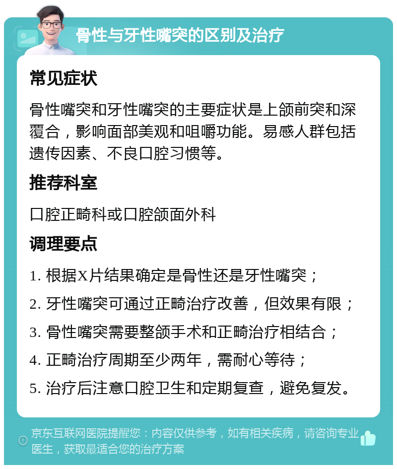 骨性与牙性嘴突的区别及治疗 常见症状 骨性嘴突和牙性嘴突的主要症状是上颌前突和深覆合，影响面部美观和咀嚼功能。易感人群包括遗传因素、不良口腔习惯等。 推荐科室 口腔正畸科或口腔颌面外科 调理要点 1. 根据X片结果确定是骨性还是牙性嘴突； 2. 牙性嘴突可通过正畸治疗改善，但效果有限； 3. 骨性嘴突需要整颌手术和正畸治疗相结合； 4. 正畸治疗周期至少两年，需耐心等待； 5. 治疗后注意口腔卫生和定期复查，避免复发。