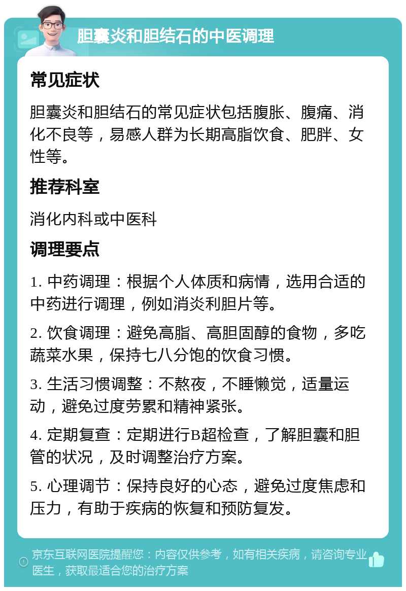 胆囊炎和胆结石的中医调理 常见症状 胆囊炎和胆结石的常见症状包括腹胀、腹痛、消化不良等，易感人群为长期高脂饮食、肥胖、女性等。 推荐科室 消化内科或中医科 调理要点 1. 中药调理：根据个人体质和病情，选用合适的中药进行调理，例如消炎利胆片等。 2. 饮食调理：避免高脂、高胆固醇的食物，多吃蔬菜水果，保持七八分饱的饮食习惯。 3. 生活习惯调整：不熬夜，不睡懒觉，适量运动，避免过度劳累和精神紧张。 4. 定期复查：定期进行B超检查，了解胆囊和胆管的状况，及时调整治疗方案。 5. 心理调节：保持良好的心态，避免过度焦虑和压力，有助于疾病的恢复和预防复发。