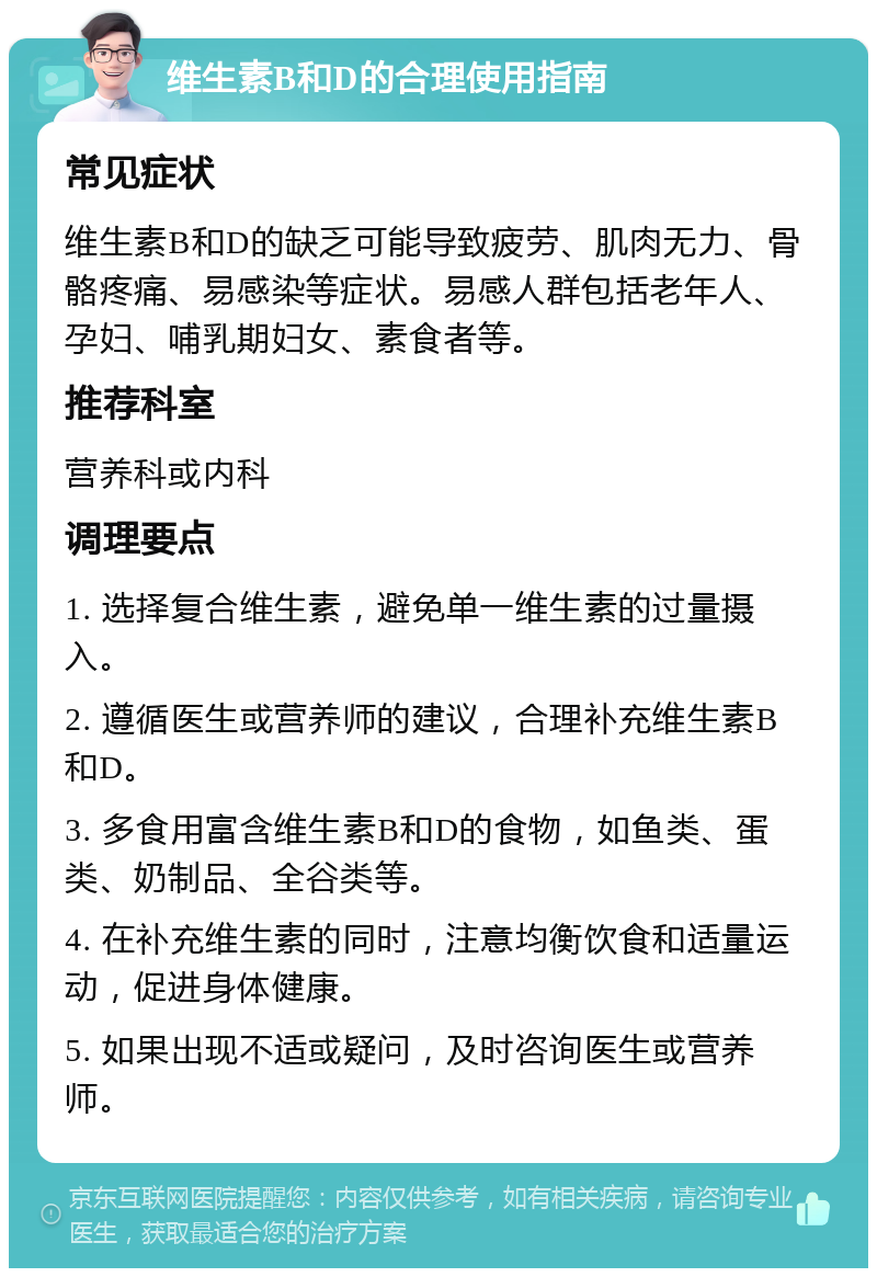 维生素B和D的合理使用指南 常见症状 维生素B和D的缺乏可能导致疲劳、肌肉无力、骨骼疼痛、易感染等症状。易感人群包括老年人、孕妇、哺乳期妇女、素食者等。 推荐科室 营养科或内科 调理要点 1. 选择复合维生素，避免单一维生素的过量摄入。 2. 遵循医生或营养师的建议，合理补充维生素B和D。 3. 多食用富含维生素B和D的食物，如鱼类、蛋类、奶制品、全谷类等。 4. 在补充维生素的同时，注意均衡饮食和适量运动，促进身体健康。 5. 如果出现不适或疑问，及时咨询医生或营养师。