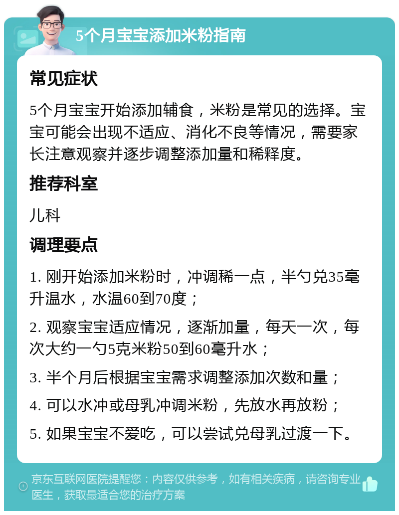 5个月宝宝添加米粉指南 常见症状 5个月宝宝开始添加辅食，米粉是常见的选择。宝宝可能会出现不适应、消化不良等情况，需要家长注意观察并逐步调整添加量和稀释度。 推荐科室 儿科 调理要点 1. 刚开始添加米粉时，冲调稀一点，半勺兑35毫升温水，水温60到70度； 2. 观察宝宝适应情况，逐渐加量，每天一次，每次大约一勺5克米粉50到60毫升水； 3. 半个月后根据宝宝需求调整添加次数和量； 4. 可以水冲或母乳冲调米粉，先放水再放粉； 5. 如果宝宝不爱吃，可以尝试兑母乳过渡一下。