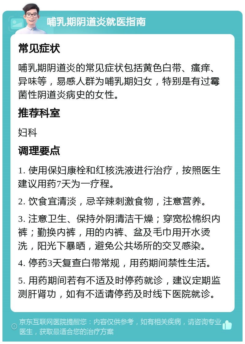 哺乳期阴道炎就医指南 常见症状 哺乳期阴道炎的常见症状包括黄色白带、瘙痒、异味等，易感人群为哺乳期妇女，特别是有过霉菌性阴道炎病史的女性。 推荐科室 妇科 调理要点 1. 使用保妇康栓和红核洗液进行治疗，按照医生建议用药7天为一疗程。 2. 饮食宜清淡，忌辛辣刺激食物，注意营养。 3. 注意卫生、保持外阴清洁干燥；穿宽松棉织内裤；勤换内裤，用的内裤、盆及毛巾用开水烫洗，阳光下暴晒，避免公共场所的交叉感染。 4. 停药3天复查白带常规，用药期间禁性生活。 5. 用药期间若有不适及时停药就诊，建议定期监测肝肾功，如有不适请停药及时线下医院就诊。