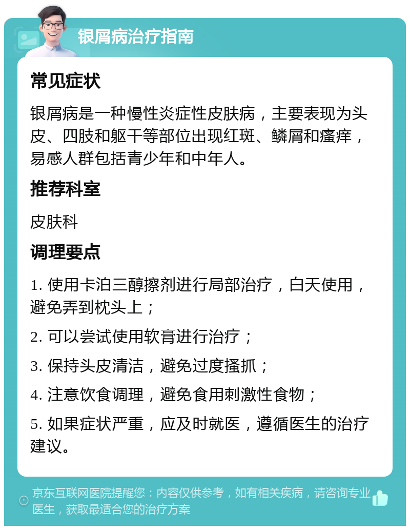 银屑病治疗指南 常见症状 银屑病是一种慢性炎症性皮肤病，主要表现为头皮、四肢和躯干等部位出现红斑、鳞屑和瘙痒，易感人群包括青少年和中年人。 推荐科室 皮肤科 调理要点 1. 使用卡泊三醇擦剂进行局部治疗，白天使用，避免弄到枕头上； 2. 可以尝试使用软膏进行治疗； 3. 保持头皮清洁，避免过度搔抓； 4. 注意饮食调理，避免食用刺激性食物； 5. 如果症状严重，应及时就医，遵循医生的治疗建议。