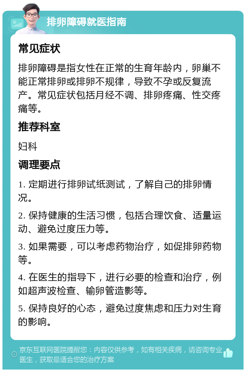 排卵障碍就医指南 常见症状 排卵障碍是指女性在正常的生育年龄内，卵巢不能正常排卵或排卵不规律，导致不孕或反复流产。常见症状包括月经不调、排卵疼痛、性交疼痛等。 推荐科室 妇科 调理要点 1. 定期进行排卵试纸测试，了解自己的排卵情况。 2. 保持健康的生活习惯，包括合理饮食、适量运动、避免过度压力等。 3. 如果需要，可以考虑药物治疗，如促排卵药物等。 4. 在医生的指导下，进行必要的检查和治疗，例如超声波检查、输卵管造影等。 5. 保持良好的心态，避免过度焦虑和压力对生育的影响。