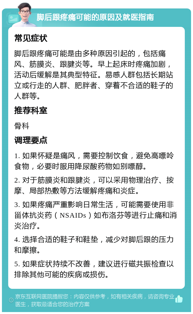 脚后跟疼痛可能的原因及就医指南 常见症状 脚后跟疼痛可能是由多种原因引起的，包括痛风、筋膜炎、跟腱炎等。早上起床时疼痛加剧，活动后缓解是其典型特征。易感人群包括长期站立或行走的人群、肥胖者、穿着不合适的鞋子的人群等。 推荐科室 骨科 调理要点 1. 如果怀疑是痛风，需要控制饮食，避免高嘌呤食物，必要时服用降尿酸药物如别嘌醇。 2. 对于筋膜炎和跟腱炎，可以采用物理治疗、按摩、局部热敷等方法缓解疼痛和炎症。 3. 如果疼痛严重影响日常生活，可能需要使用非甾体抗炎药（NSAIDs）如布洛芬等进行止痛和消炎治疗。 4. 选择合适的鞋子和鞋垫，减少对脚后跟的压力和摩擦。 5. 如果症状持续不改善，建议进行磁共振检查以排除其他可能的疾病或损伤。