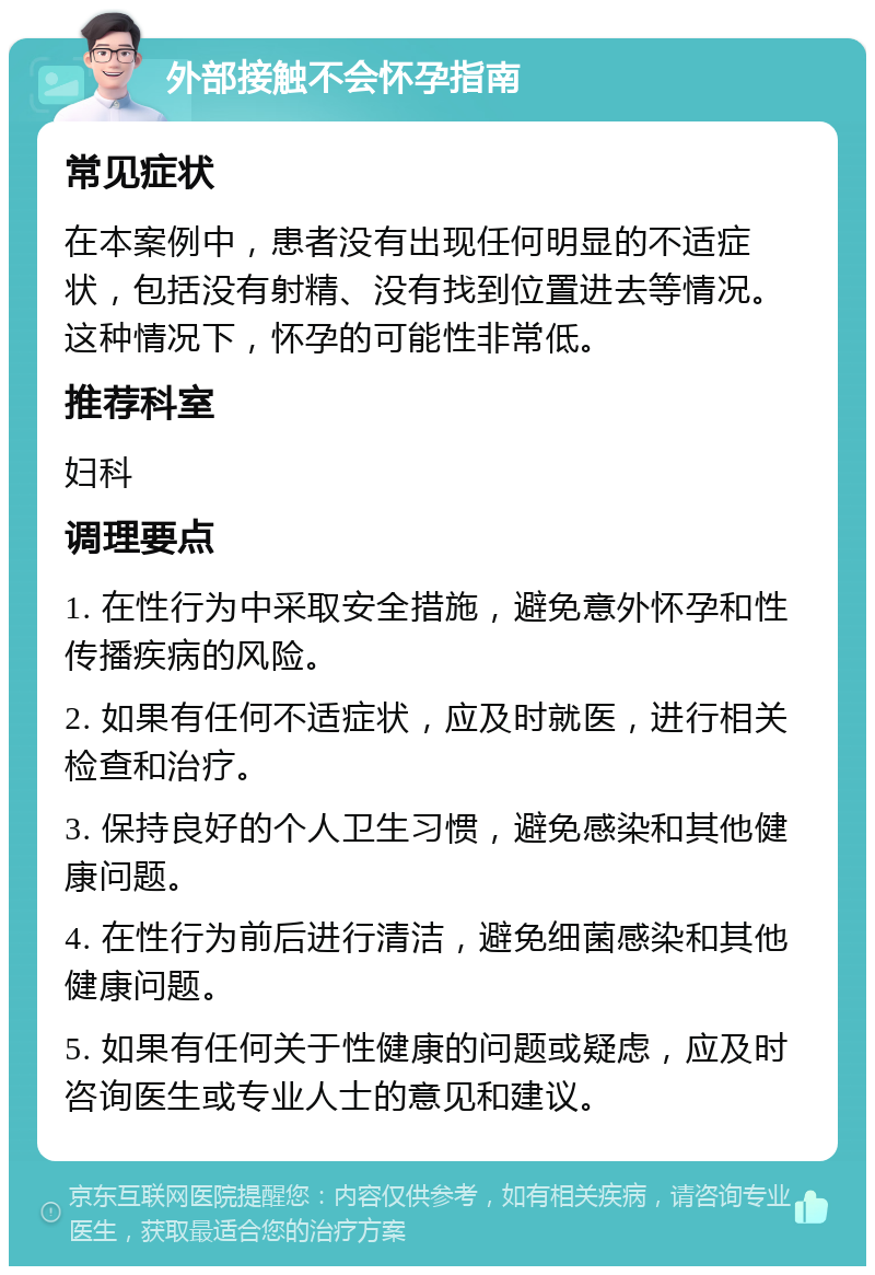 外部接触不会怀孕指南 常见症状 在本案例中，患者没有出现任何明显的不适症状，包括没有射精、没有找到位置进去等情况。这种情况下，怀孕的可能性非常低。 推荐科室 妇科 调理要点 1. 在性行为中采取安全措施，避免意外怀孕和性传播疾病的风险。 2. 如果有任何不适症状，应及时就医，进行相关检查和治疗。 3. 保持良好的个人卫生习惯，避免感染和其他健康问题。 4. 在性行为前后进行清洁，避免细菌感染和其他健康问题。 5. 如果有任何关于性健康的问题或疑虑，应及时咨询医生或专业人士的意见和建议。