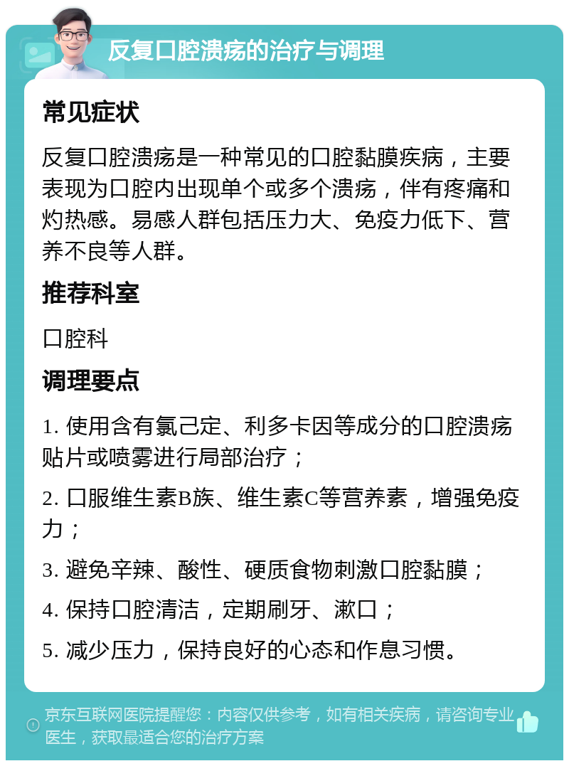 反复口腔溃疡的治疗与调理 常见症状 反复口腔溃疡是一种常见的口腔黏膜疾病，主要表现为口腔内出现单个或多个溃疡，伴有疼痛和灼热感。易感人群包括压力大、免疫力低下、营养不良等人群。 推荐科室 口腔科 调理要点 1. 使用含有氯己定、利多卡因等成分的口腔溃疡贴片或喷雾进行局部治疗； 2. 口服维生素B族、维生素C等营养素，增强免疫力； 3. 避免辛辣、酸性、硬质食物刺激口腔黏膜； 4. 保持口腔清洁，定期刷牙、漱口； 5. 减少压力，保持良好的心态和作息习惯。