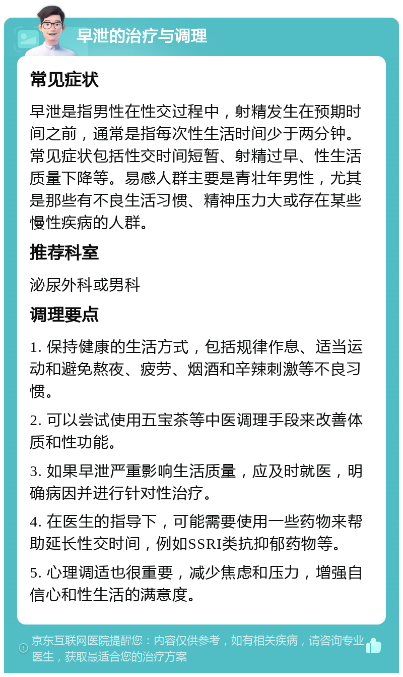 早泄的治疗与调理 常见症状 早泄是指男性在性交过程中，射精发生在预期时间之前，通常是指每次性生活时间少于两分钟。常见症状包括性交时间短暂、射精过早、性生活质量下降等。易感人群主要是青壮年男性，尤其是那些有不良生活习惯、精神压力大或存在某些慢性疾病的人群。 推荐科室 泌尿外科或男科 调理要点 1. 保持健康的生活方式，包括规律作息、适当运动和避免熬夜、疲劳、烟酒和辛辣刺激等不良习惯。 2. 可以尝试使用五宝茶等中医调理手段来改善体质和性功能。 3. 如果早泄严重影响生活质量，应及时就医，明确病因并进行针对性治疗。 4. 在医生的指导下，可能需要使用一些药物来帮助延长性交时间，例如SSRI类抗抑郁药物等。 5. 心理调适也很重要，减少焦虑和压力，增强自信心和性生活的满意度。