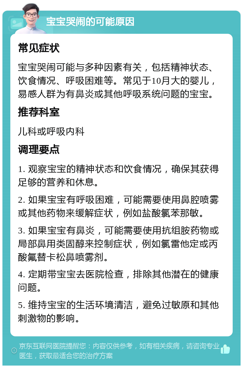 宝宝哭闹的可能原因 常见症状 宝宝哭闹可能与多种因素有关，包括精神状态、饮食情况、呼吸困难等。常见于10月大的婴儿，易感人群为有鼻炎或其他呼吸系统问题的宝宝。 推荐科室 儿科或呼吸内科 调理要点 1. 观察宝宝的精神状态和饮食情况，确保其获得足够的营养和休息。 2. 如果宝宝有呼吸困难，可能需要使用鼻腔喷雾或其他药物来缓解症状，例如盐酸氯苯那敏。 3. 如果宝宝有鼻炎，可能需要使用抗组胺药物或局部鼻用类固醇来控制症状，例如氯雷他定或丙酸氟替卡松鼻喷雾剂。 4. 定期带宝宝去医院检查，排除其他潜在的健康问题。 5. 维持宝宝的生活环境清洁，避免过敏原和其他刺激物的影响。