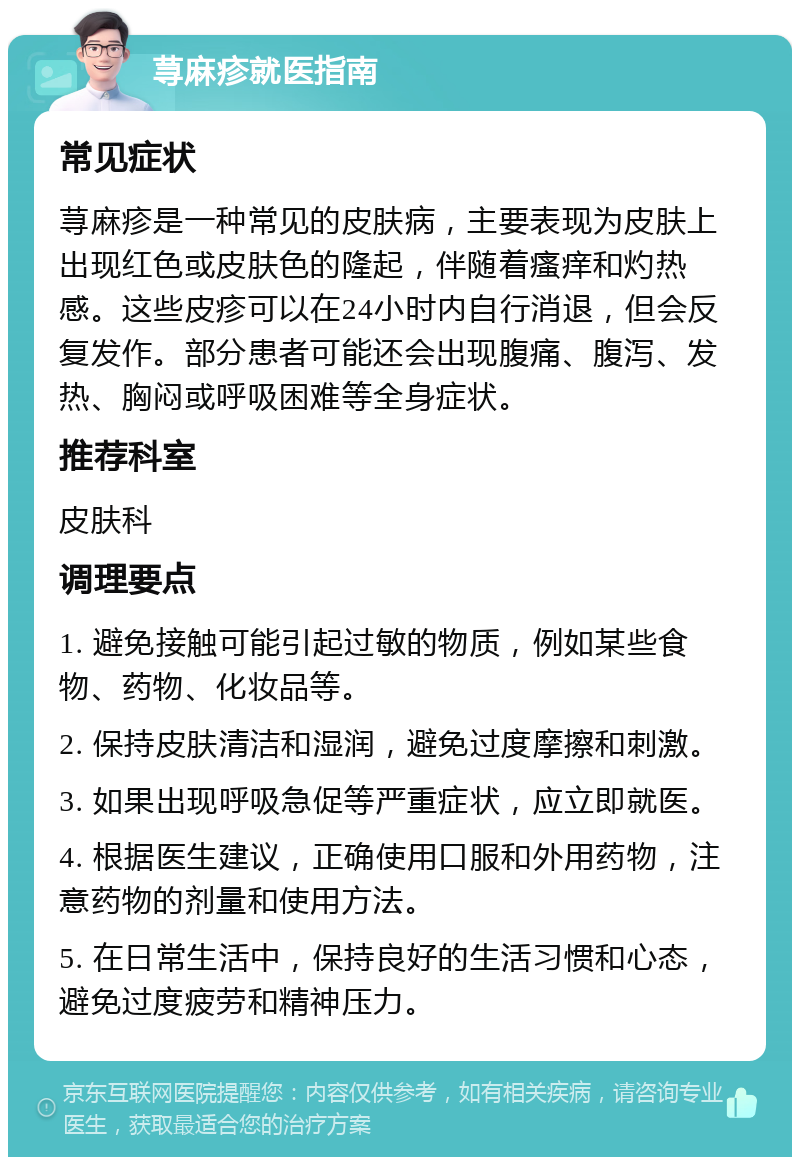 荨麻疹就医指南 常见症状 荨麻疹是一种常见的皮肤病，主要表现为皮肤上出现红色或皮肤色的隆起，伴随着瘙痒和灼热感。这些皮疹可以在24小时内自行消退，但会反复发作。部分患者可能还会出现腹痛、腹泻、发热、胸闷或呼吸困难等全身症状。 推荐科室 皮肤科 调理要点 1. 避免接触可能引起过敏的物质，例如某些食物、药物、化妆品等。 2. 保持皮肤清洁和湿润，避免过度摩擦和刺激。 3. 如果出现呼吸急促等严重症状，应立即就医。 4. 根据医生建议，正确使用口服和外用药物，注意药物的剂量和使用方法。 5. 在日常生活中，保持良好的生活习惯和心态，避免过度疲劳和精神压力。