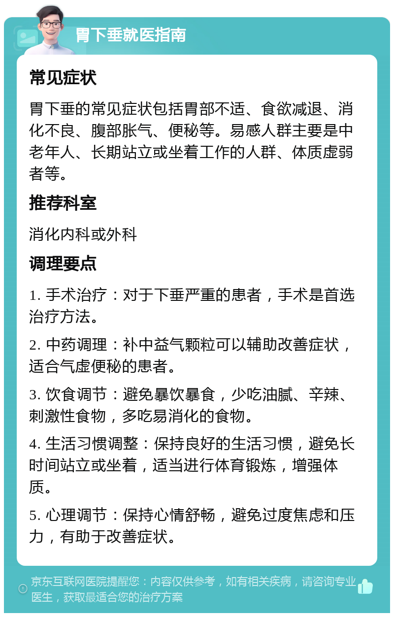 胃下垂就医指南 常见症状 胃下垂的常见症状包括胃部不适、食欲减退、消化不良、腹部胀气、便秘等。易感人群主要是中老年人、长期站立或坐着工作的人群、体质虚弱者等。 推荐科室 消化内科或外科 调理要点 1. 手术治疗：对于下垂严重的患者，手术是首选治疗方法。 2. 中药调理：补中益气颗粒可以辅助改善症状，适合气虚便秘的患者。 3. 饮食调节：避免暴饮暴食，少吃油腻、辛辣、刺激性食物，多吃易消化的食物。 4. 生活习惯调整：保持良好的生活习惯，避免长时间站立或坐着，适当进行体育锻炼，增强体质。 5. 心理调节：保持心情舒畅，避免过度焦虑和压力，有助于改善症状。