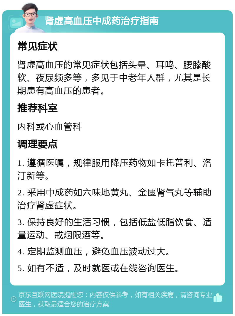 肾虚高血压中成药治疗指南 常见症状 肾虚高血压的常见症状包括头晕、耳鸣、腰膝酸软、夜尿频多等，多见于中老年人群，尤其是长期患有高血压的患者。 推荐科室 内科或心血管科 调理要点 1. 遵循医嘱，规律服用降压药物如卡托普利、洛汀新等。 2. 采用中成药如六味地黄丸、金匮肾气丸等辅助治疗肾虚症状。 3. 保持良好的生活习惯，包括低盐低脂饮食、适量运动、戒烟限酒等。 4. 定期监测血压，避免血压波动过大。 5. 如有不适，及时就医或在线咨询医生。