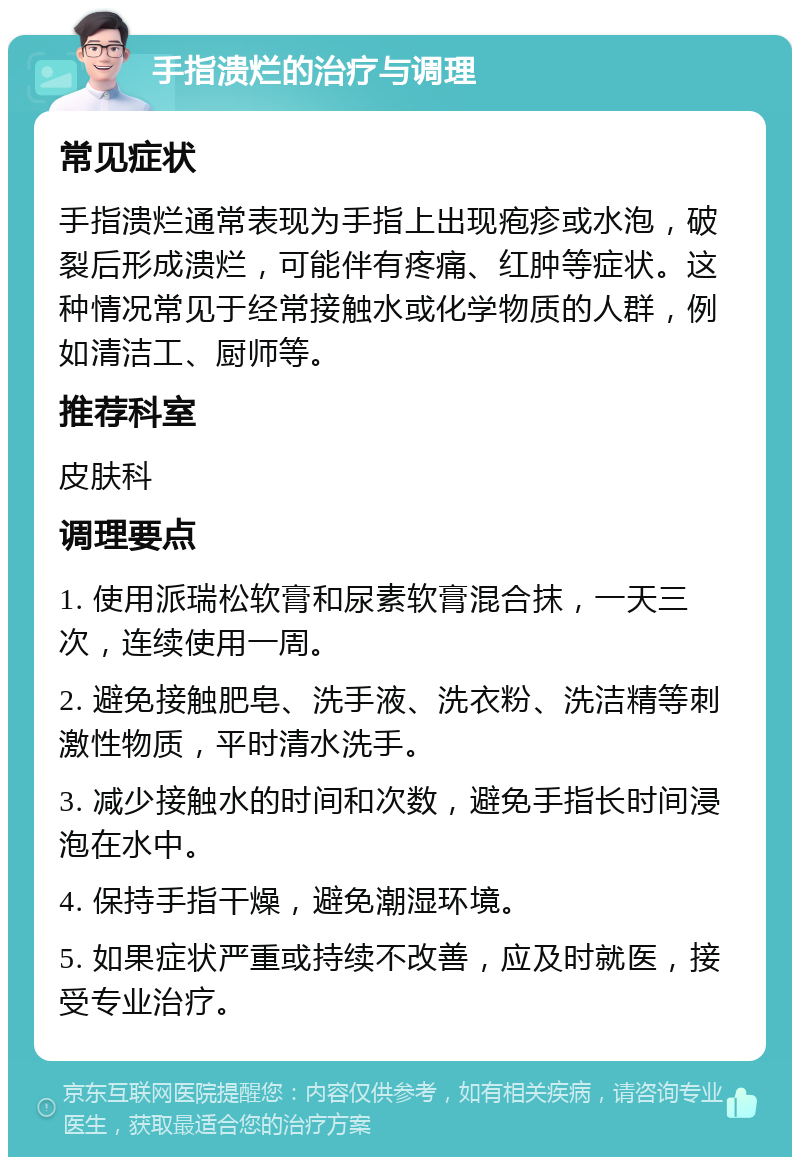 手指溃烂的治疗与调理 常见症状 手指溃烂通常表现为手指上出现疱疹或水泡，破裂后形成溃烂，可能伴有疼痛、红肿等症状。这种情况常见于经常接触水或化学物质的人群，例如清洁工、厨师等。 推荐科室 皮肤科 调理要点 1. 使用派瑞松软膏和尿素软膏混合抹，一天三次，连续使用一周。 2. 避免接触肥皂、洗手液、洗衣粉、洗洁精等刺激性物质，平时清水洗手。 3. 减少接触水的时间和次数，避免手指长时间浸泡在水中。 4. 保持手指干燥，避免潮湿环境。 5. 如果症状严重或持续不改善，应及时就医，接受专业治疗。