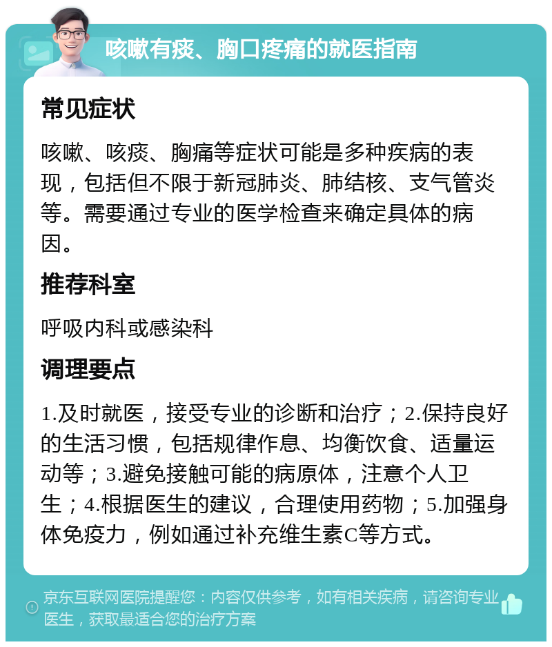 咳嗽有痰、胸口疼痛的就医指南 常见症状 咳嗽、咳痰、胸痛等症状可能是多种疾病的表现，包括但不限于新冠肺炎、肺结核、支气管炎等。需要通过专业的医学检查来确定具体的病因。 推荐科室 呼吸内科或感染科 调理要点 1.及时就医，接受专业的诊断和治疗；2.保持良好的生活习惯，包括规律作息、均衡饮食、适量运动等；3.避免接触可能的病原体，注意个人卫生；4.根据医生的建议，合理使用药物；5.加强身体免疫力，例如通过补充维生素C等方式。