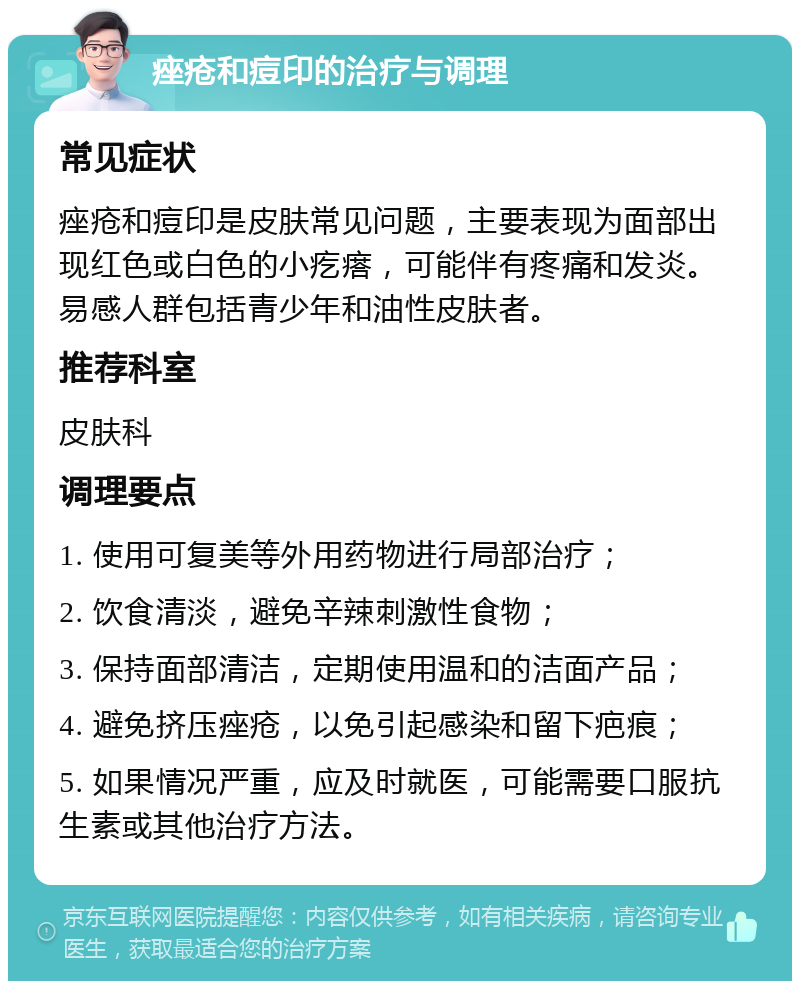 痤疮和痘印的治疗与调理 常见症状 痤疮和痘印是皮肤常见问题，主要表现为面部出现红色或白色的小疙瘩，可能伴有疼痛和发炎。易感人群包括青少年和油性皮肤者。 推荐科室 皮肤科 调理要点 1. 使用可复美等外用药物进行局部治疗； 2. 饮食清淡，避免辛辣刺激性食物； 3. 保持面部清洁，定期使用温和的洁面产品； 4. 避免挤压痤疮，以免引起感染和留下疤痕； 5. 如果情况严重，应及时就医，可能需要口服抗生素或其他治疗方法。