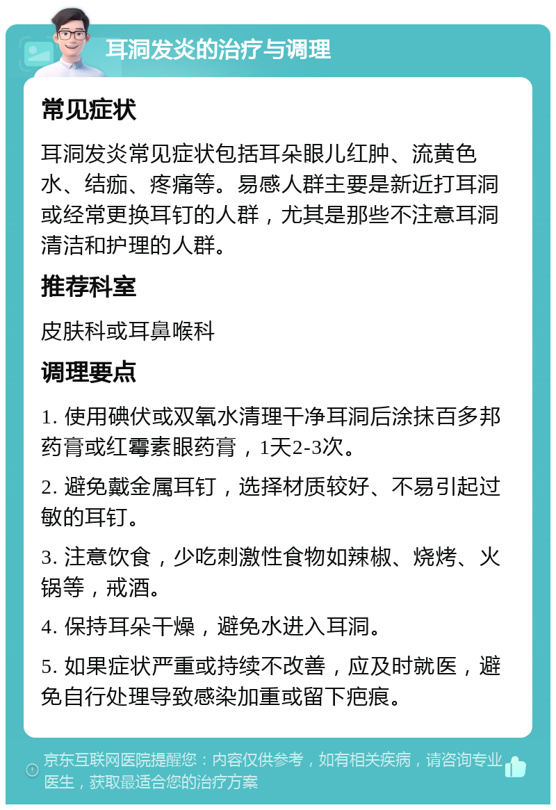 耳洞发炎的治疗与调理 常见症状 耳洞发炎常见症状包括耳朵眼儿红肿、流黄色水、结痂、疼痛等。易感人群主要是新近打耳洞或经常更换耳钉的人群，尤其是那些不注意耳洞清洁和护理的人群。 推荐科室 皮肤科或耳鼻喉科 调理要点 1. 使用碘伏或双氧水清理干净耳洞后涂抹百多邦药膏或红霉素眼药膏，1天2-3次。 2. 避免戴金属耳钉，选择材质较好、不易引起过敏的耳钉。 3. 注意饮食，少吃刺激性食物如辣椒、烧烤、火锅等，戒酒。 4. 保持耳朵干燥，避免水进入耳洞。 5. 如果症状严重或持续不改善，应及时就医，避免自行处理导致感染加重或留下疤痕。