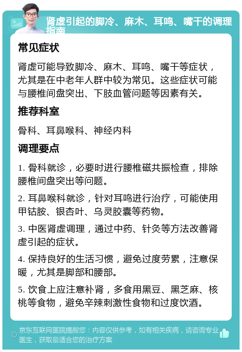 肾虚引起的脚冷、麻木、耳鸣、嘴干的调理指南 常见症状 肾虚可能导致脚冷、麻木、耳鸣、嘴干等症状，尤其是在中老年人群中较为常见。这些症状可能与腰椎间盘突出、下肢血管问题等因素有关。 推荐科室 骨科、耳鼻喉科、神经内科 调理要点 1. 骨科就诊，必要时进行腰椎磁共振检查，排除腰椎间盘突出等问题。 2. 耳鼻喉科就诊，针对耳鸣进行治疗，可能使用甲钴胺、银杏叶、乌灵胶囊等药物。 3. 中医肾虚调理，通过中药、针灸等方法改善肾虚引起的症状。 4. 保持良好的生活习惯，避免过度劳累，注意保暖，尤其是脚部和腰部。 5. 饮食上应注意补肾，多食用黑豆、黑芝麻、核桃等食物，避免辛辣刺激性食物和过度饮酒。